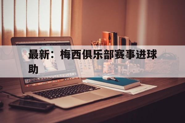 最新：梅西俱乐部赛事进球助(更新梅西进球比赛数据网站)